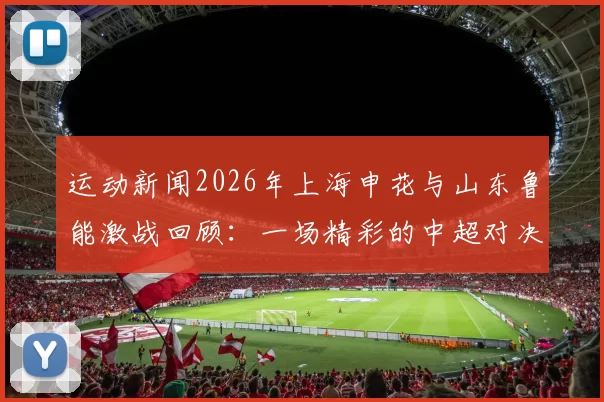 运动新闻2026年上海申花与山东鲁能激战回顾：一场精彩的中超对决与历史交锋