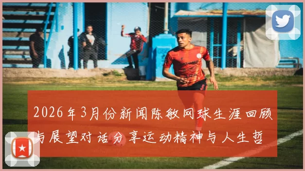 2026年3月份新闻陈敏网球生涯回顾与展望对话分享运动精神与人生哲学