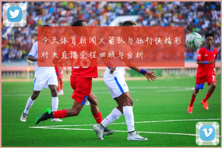 今天体育新闻火箭队与独行侠精彩对决直播全程回顾与分析