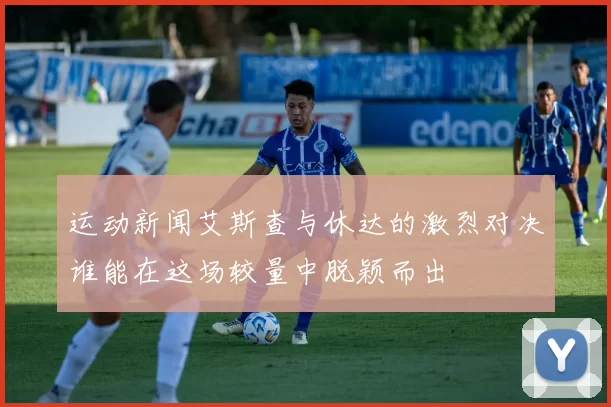 运动新闻艾斯查与休达的激烈对决谁能在这场较量中脱颖而出