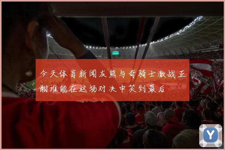今天体育新闻灰熊与奇骑士激战正酣谁能在这场对决中笑到最后
